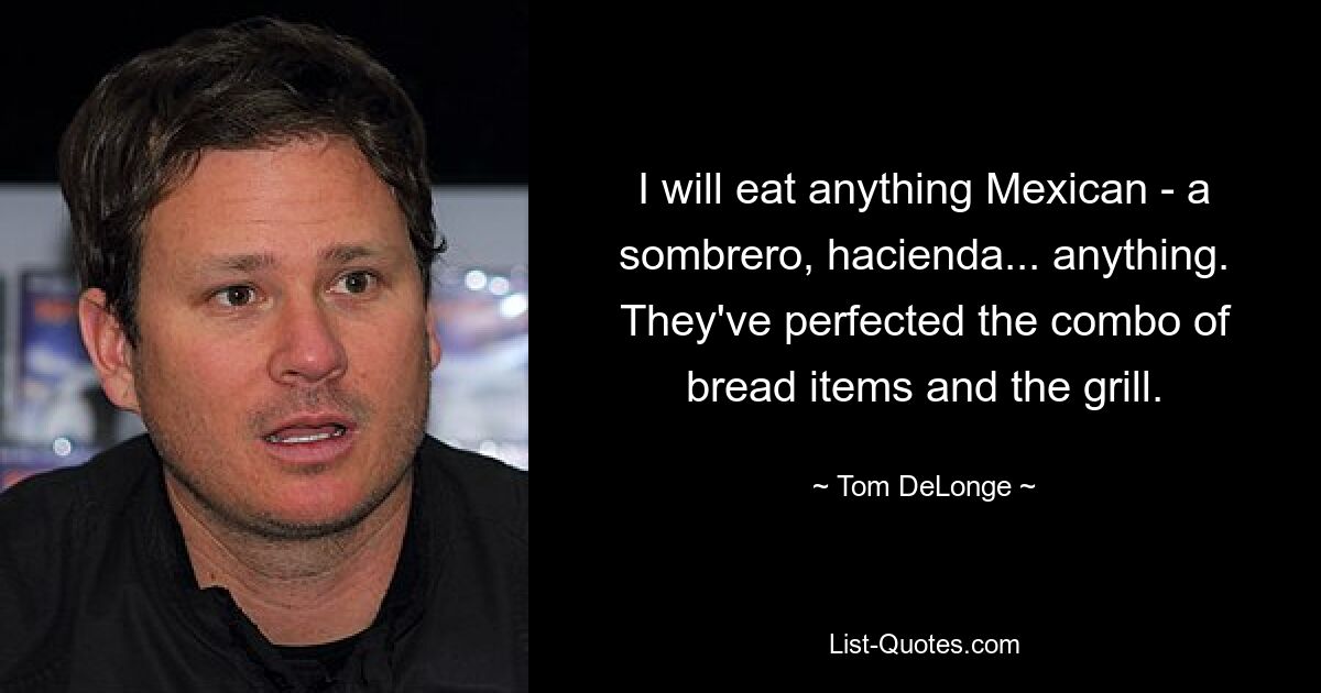 I will eat anything Mexican - a sombrero, hacienda... anything. They've perfected the combo of bread items and the grill. — © Tom DeLonge