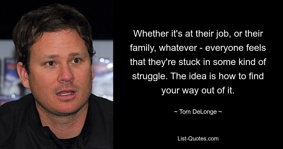 Whether it's at their job, or their family, whatever - everyone feels that they're stuck in some kind of struggle. The idea is how to find your way out of it. — © Tom DeLonge