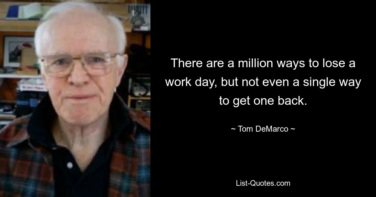 There are a million ways to lose a work day, but not even a single way to get one back. — © Tom DeMarco