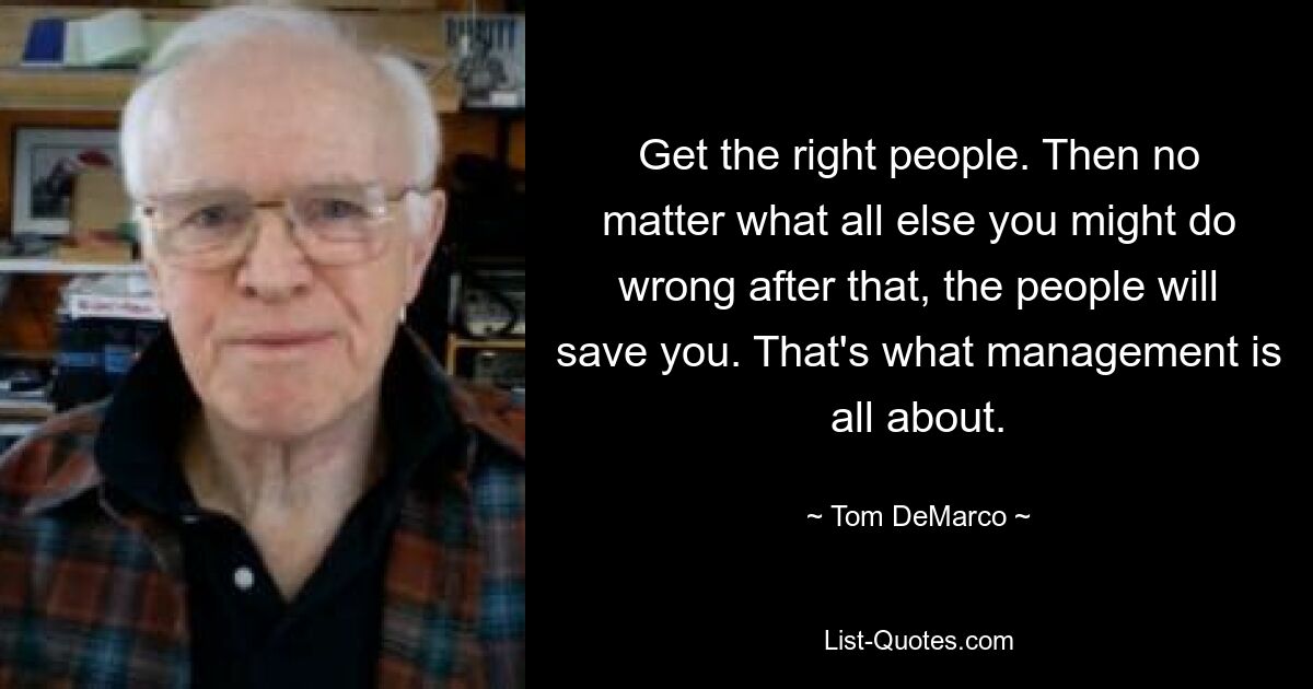 Get the right people. Then no matter what all else you might do wrong after that, the people will save you. That's what management is all about. — © Tom DeMarco