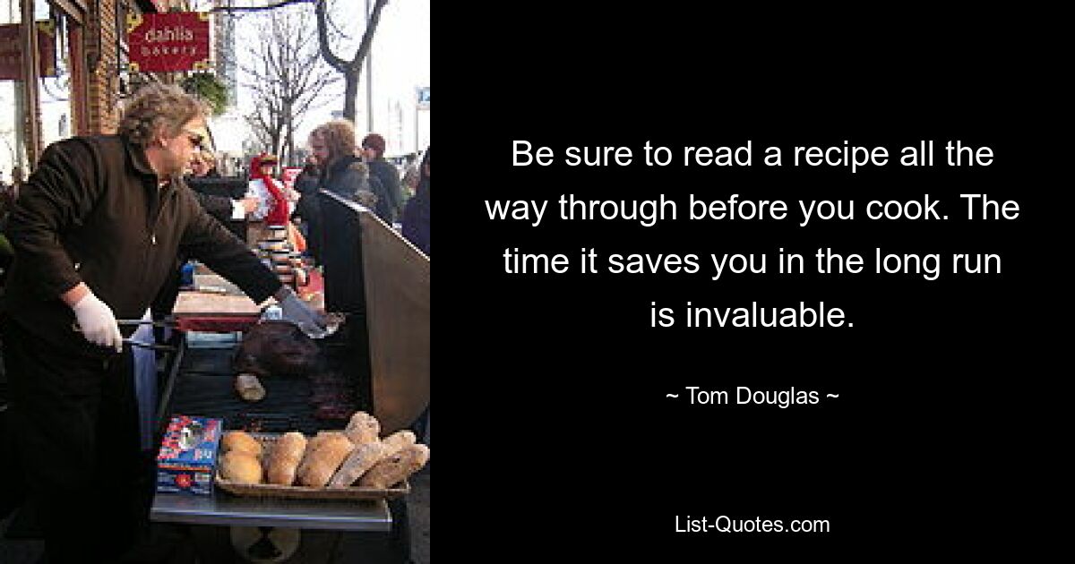 Be sure to read a recipe all the way through before you cook. The time it saves you in the long run is invaluable. — © Tom Douglas