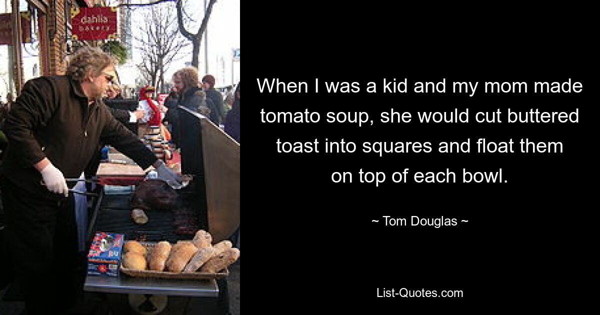 When I was a kid and my mom made tomato soup, she would cut buttered toast into squares and float them on top of each bowl. — © Tom Douglas