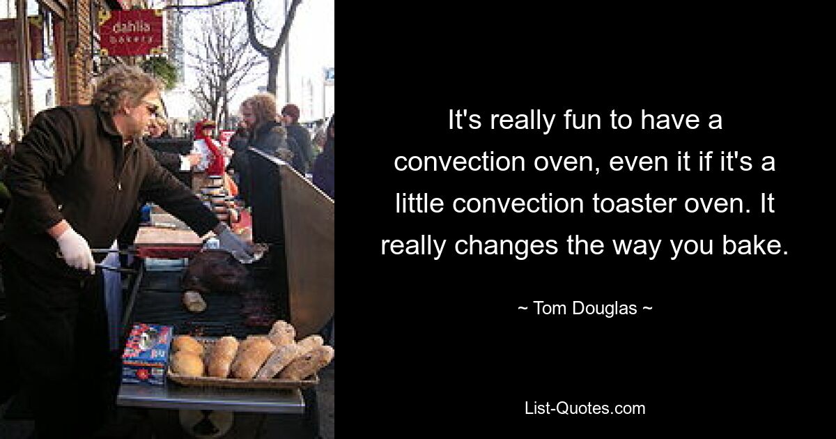 It's really fun to have a convection oven, even it if it's a little convection toaster oven. It really changes the way you bake. — © Tom Douglas