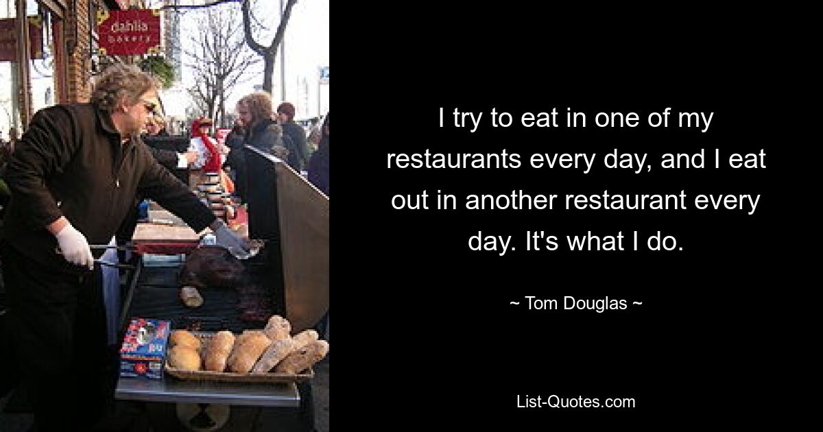 I try to eat in one of my restaurants every day, and I eat out in another restaurant every day. It's what I do. — © Tom Douglas