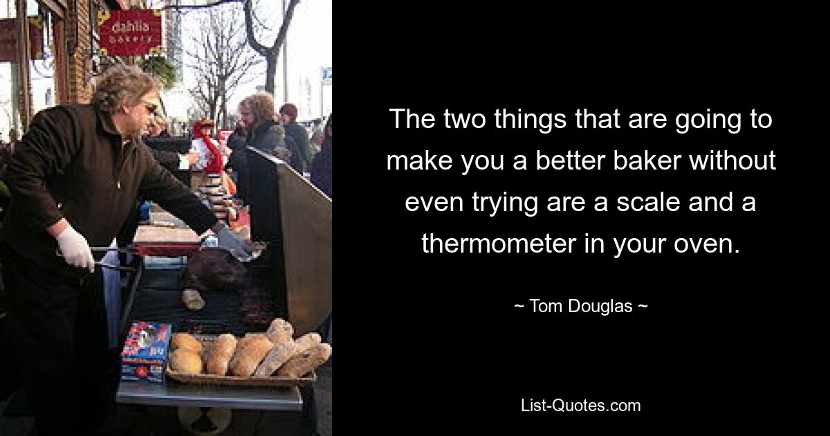 The two things that are going to make you a better baker without even trying are a scale and a thermometer in your oven. — © Tom Douglas