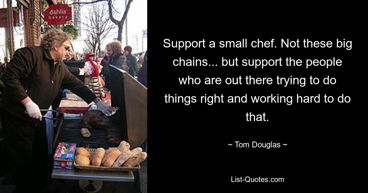 Support a small chef. Not these big chains... but support the people who are out there trying to do things right and working hard to do that. — © Tom Douglas