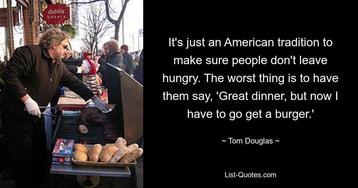 It's just an American tradition to make sure people don't leave hungry. The worst thing is to have them say, 'Great dinner, but now I have to go get a burger.' — © Tom Douglas