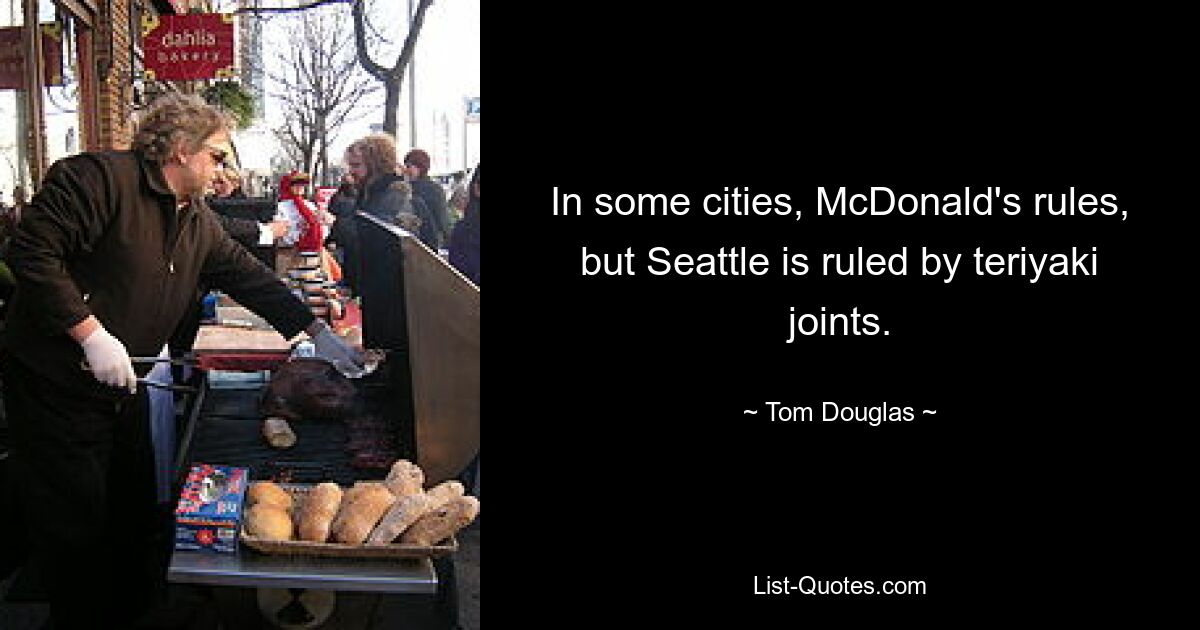 In some cities, McDonald's rules, but Seattle is ruled by teriyaki joints. — © Tom Douglas