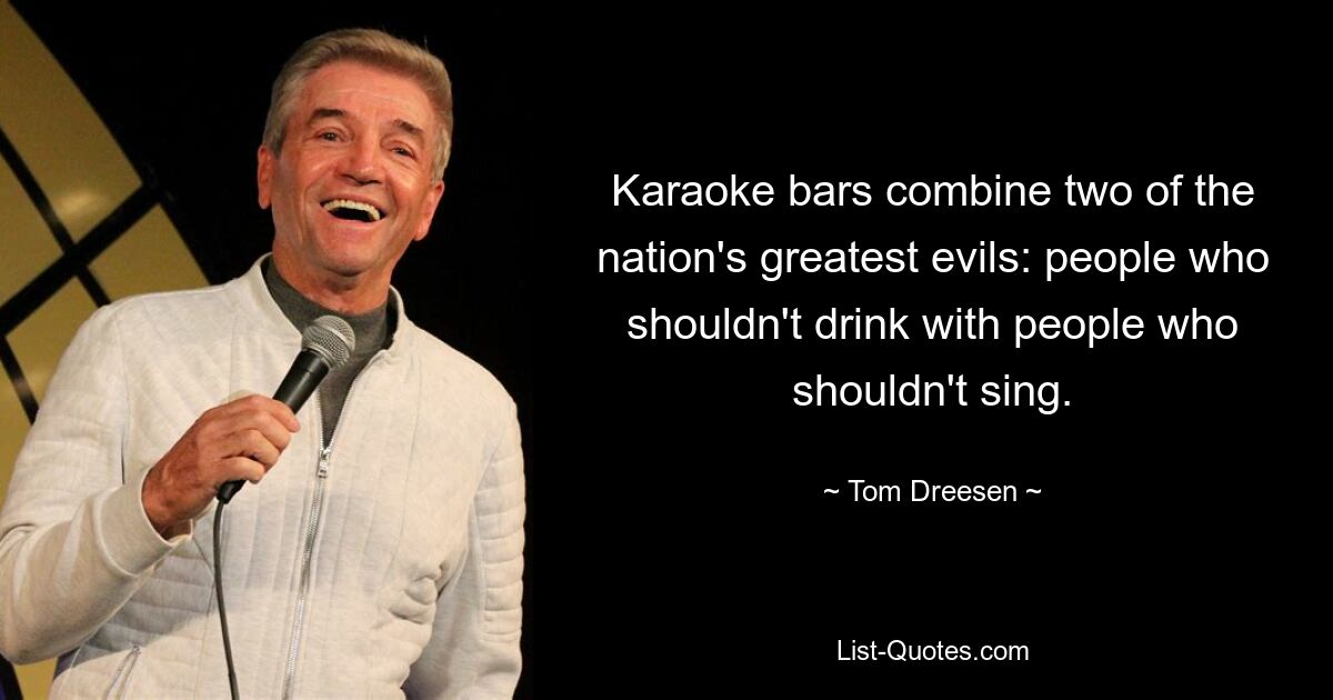 Karaoke bars combine two of the nation's greatest evils: people who shouldn't drink with people who shouldn't sing. — © Tom Dreesen