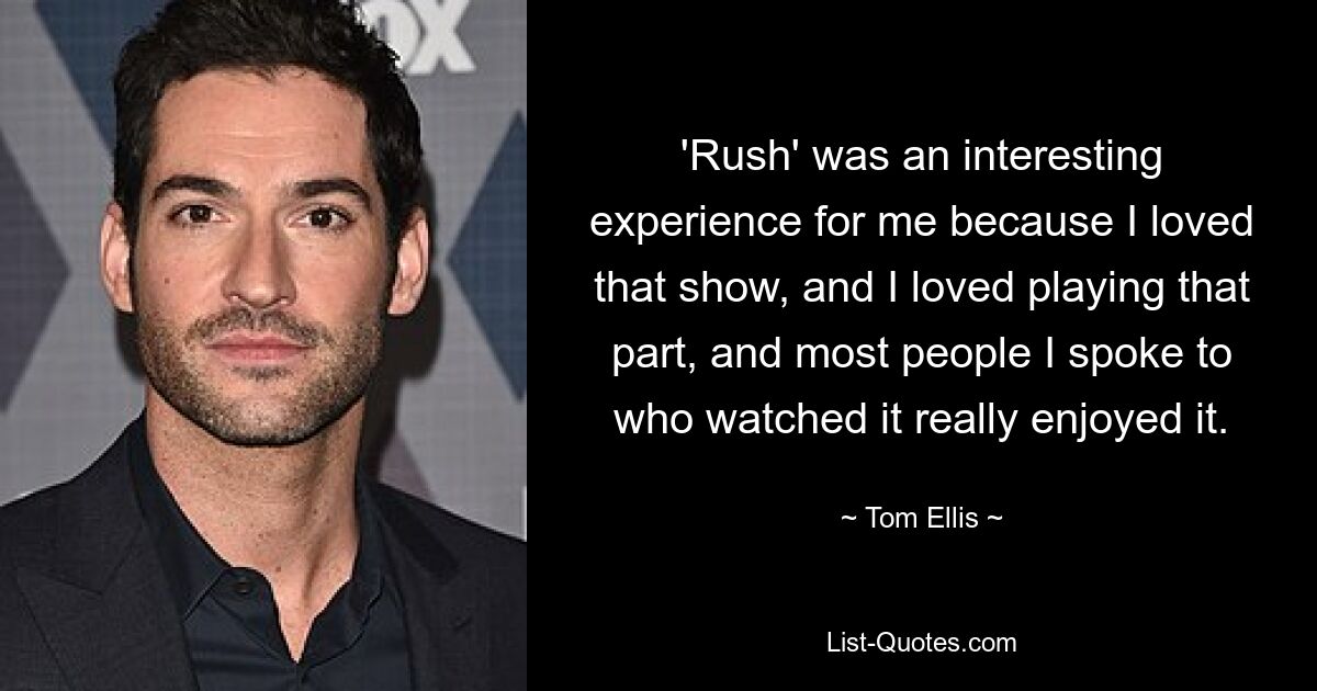 'Rush' was an interesting experience for me because I loved that show, and I loved playing that part, and most people I spoke to who watched it really enjoyed it. — © Tom Ellis