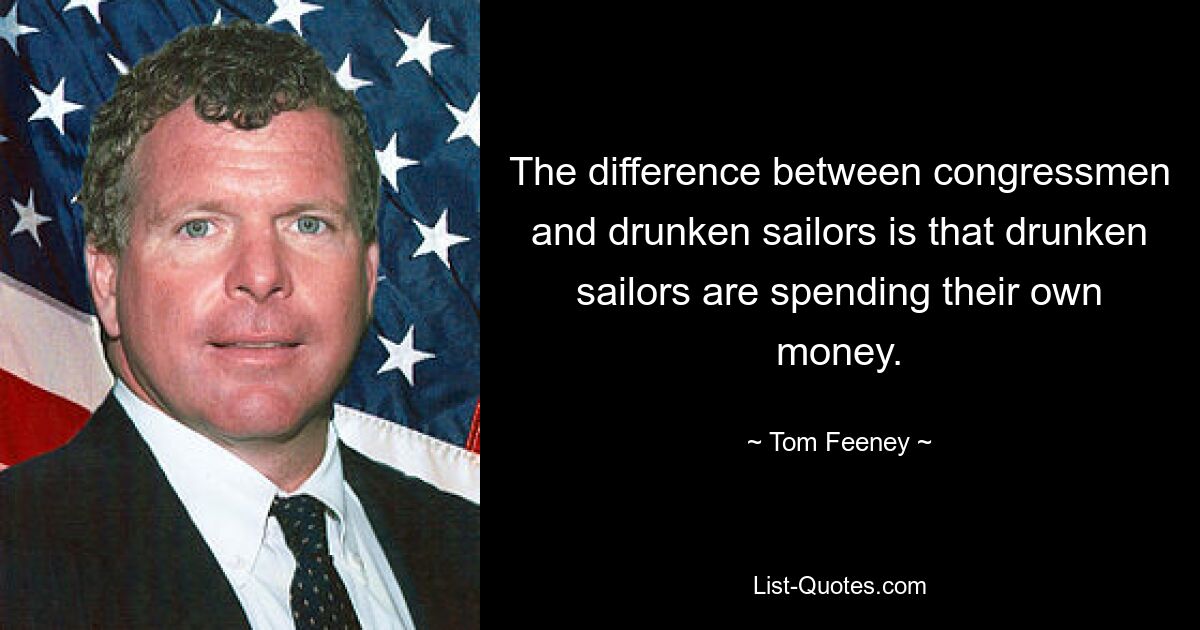 The difference between congressmen and drunken sailors is that drunken sailors are spending their own money. — © Tom Feeney