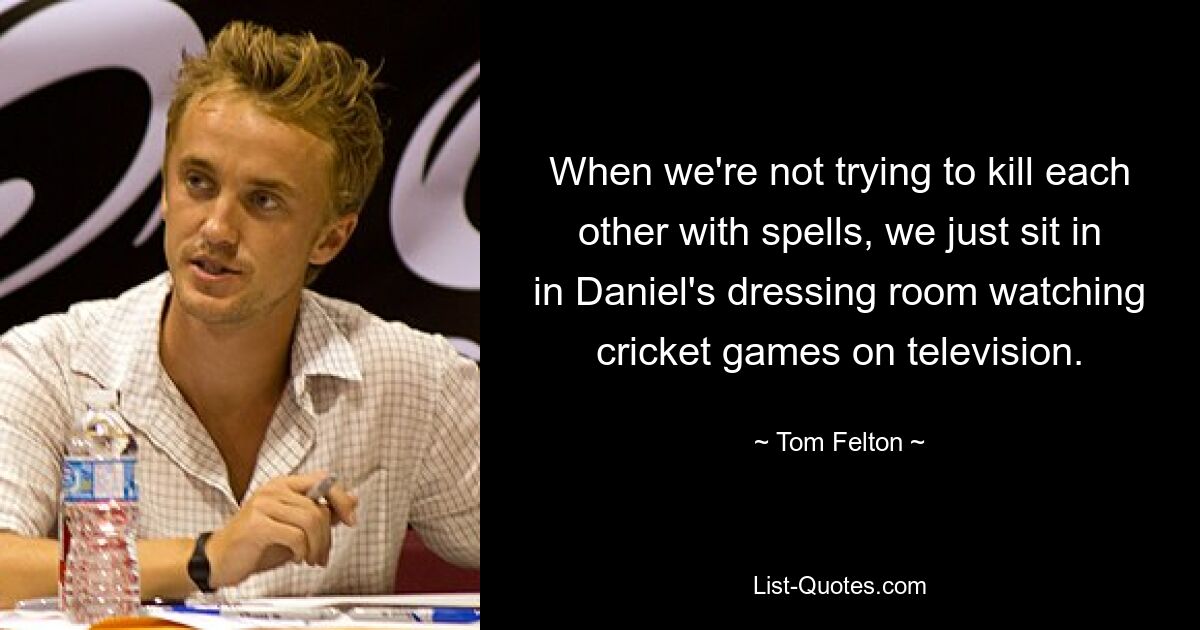 When we're not trying to kill each other with spells, we just sit in in Daniel's dressing room watching cricket games on television. — © Tom Felton