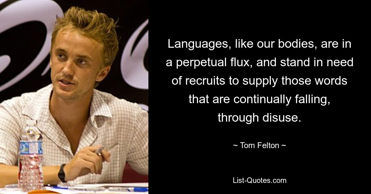 Languages, like our bodies, are in a perpetual flux, and stand in need of recruits to supply those words that are continually falling, through disuse. — © Tom Felton