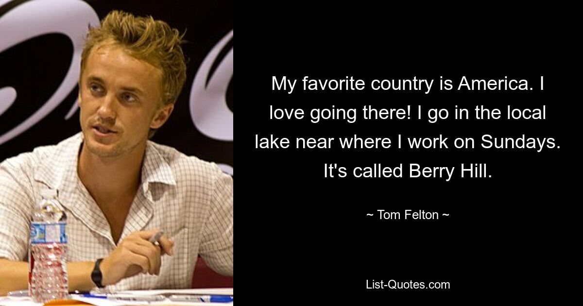 My favorite country is America. I love going there! I go in the local lake near where I work on Sundays. It's called Berry Hill. — © Tom Felton