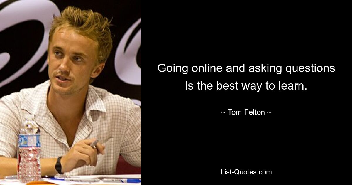 Going online and asking questions is the best way to learn. — © Tom Felton