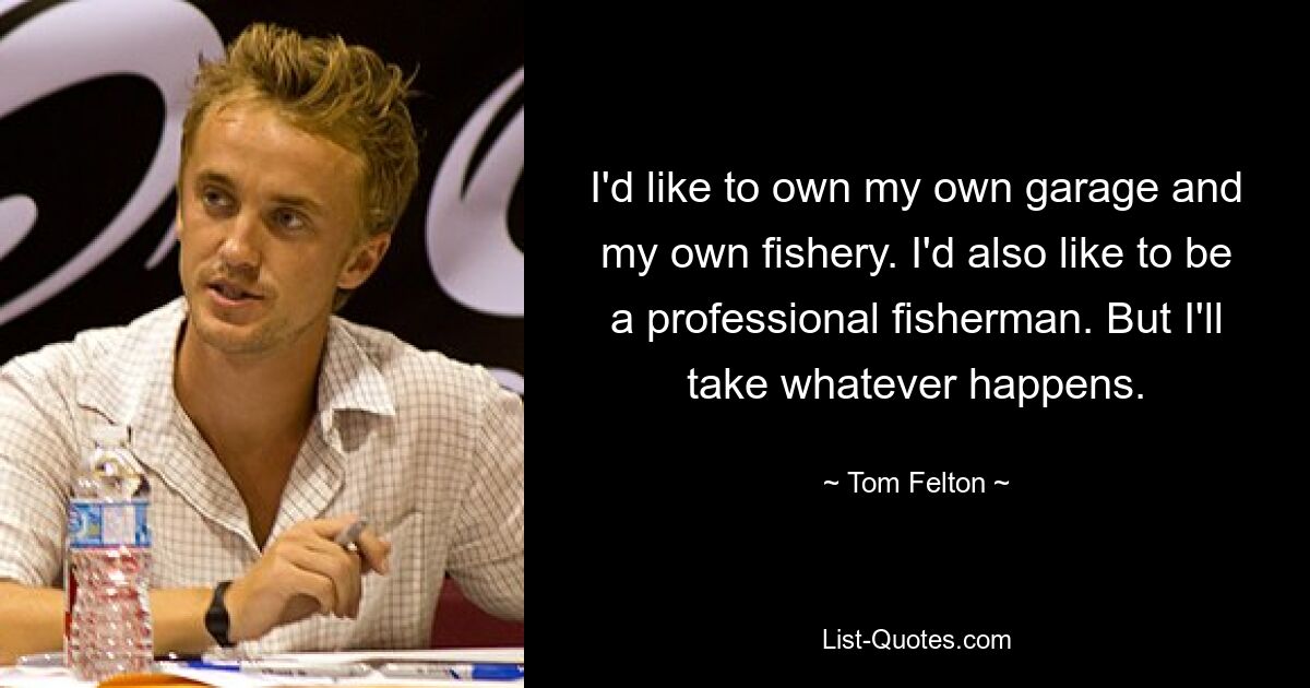 I'd like to own my own garage and my own fishery. I'd also like to be a professional fisherman. But I'll take whatever happens. — © Tom Felton