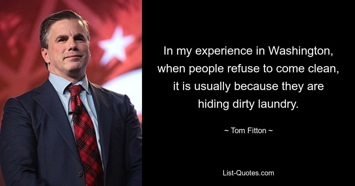 In my experience in Washington, when people refuse to come clean, it is usually because they are hiding dirty laundry. — © Tom Fitton