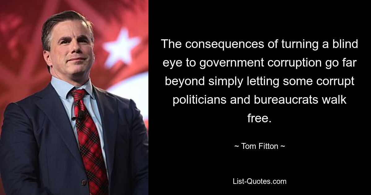 The consequences of turning a blind eye to government corruption go far beyond simply letting some corrupt politicians and bureaucrats walk free. — © Tom Fitton