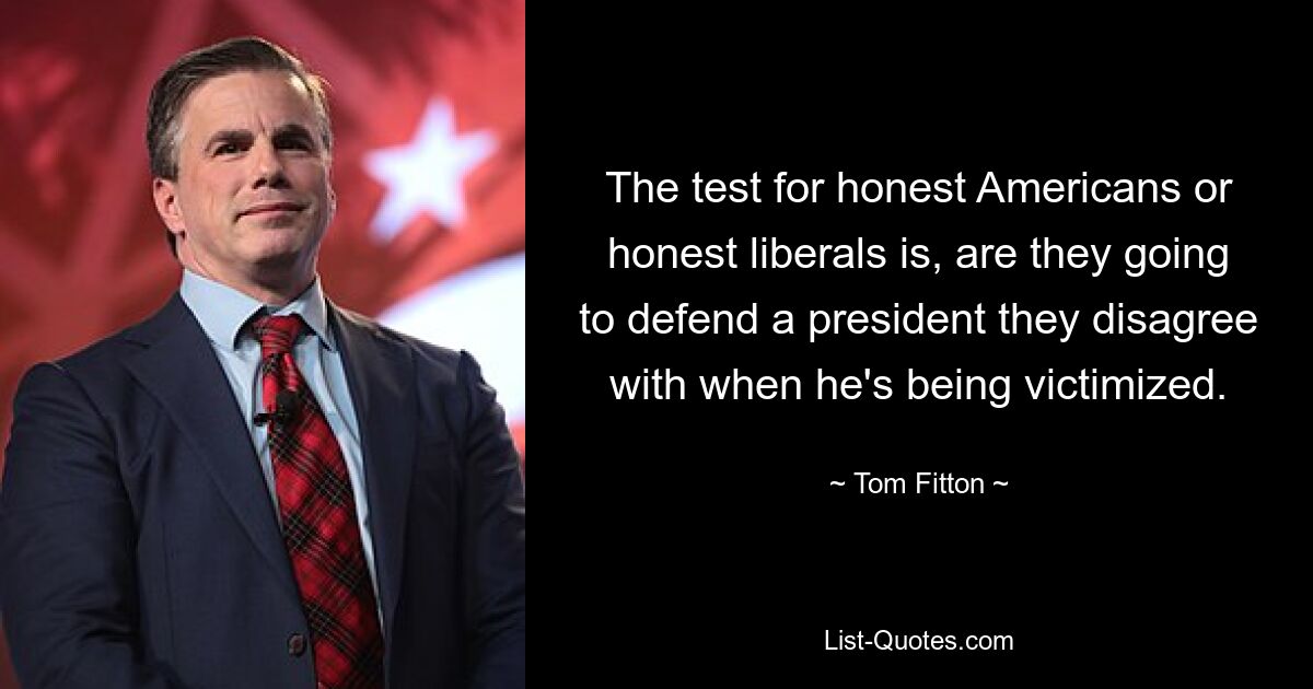 The test for honest Americans or honest liberals is, are they going to defend a president they disagree with when he's being victimized. — © Tom Fitton