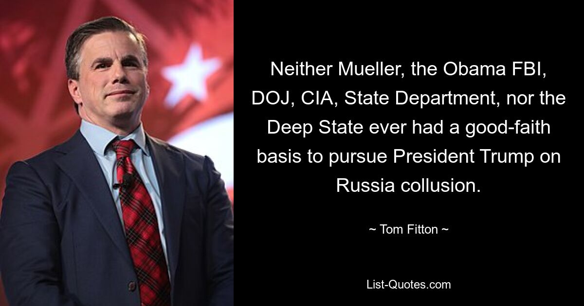 Neither Mueller, the Obama FBI, DOJ, CIA, State Department, nor the Deep State ever had a good-faith basis to pursue President Trump on Russia collusion. — © Tom Fitton