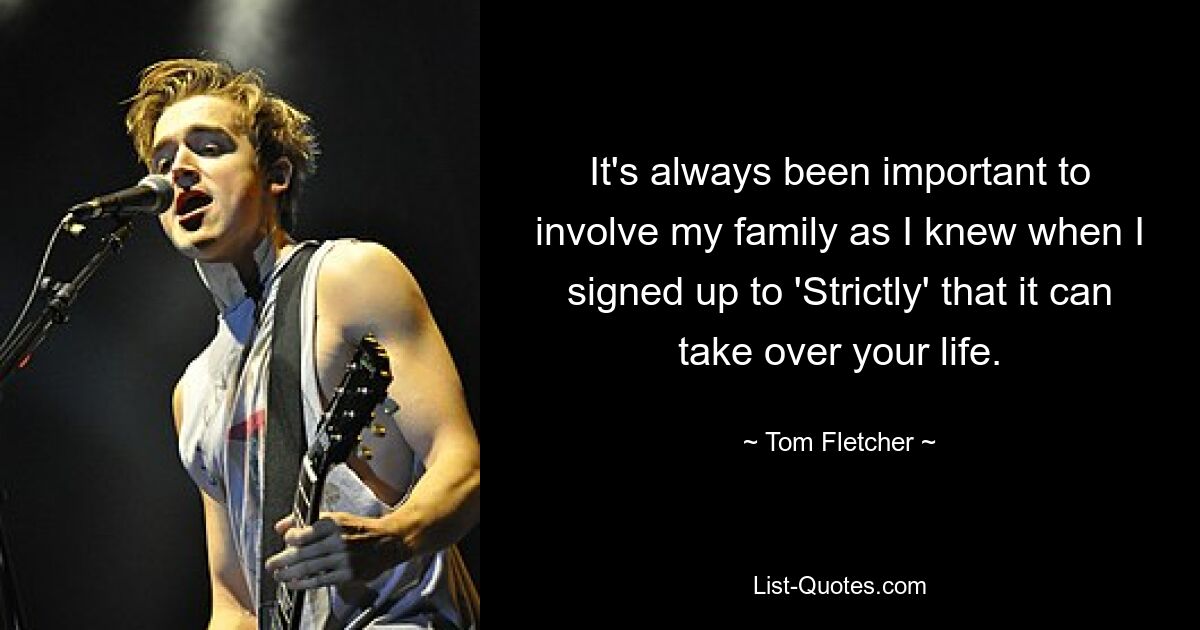 It's always been important to involve my family as I knew when I signed up to 'Strictly' that it can take over your life. — © Tom Fletcher