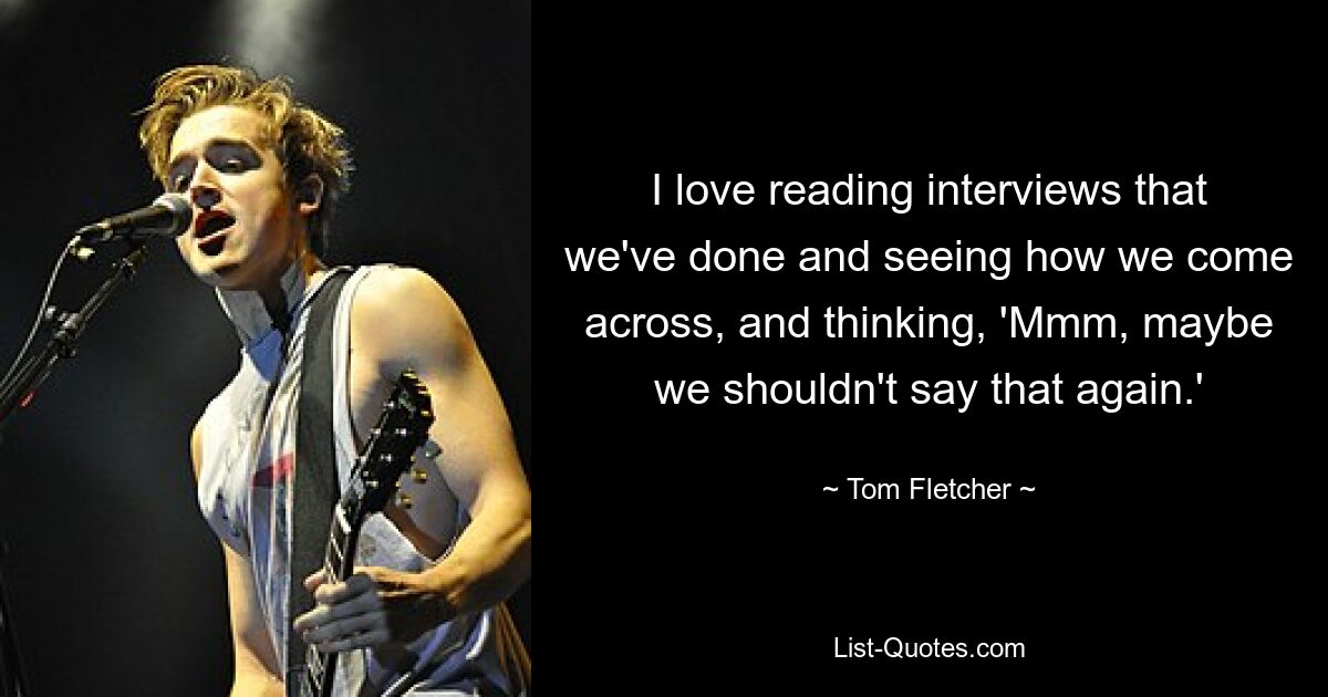 I love reading interviews that we've done and seeing how we come across, and thinking, 'Mmm, maybe we shouldn't say that again.' — © Tom Fletcher