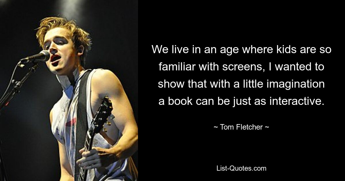 We live in an age where kids are so familiar with screens, I wanted to show that with a little imagination a book can be just as interactive. — © Tom Fletcher