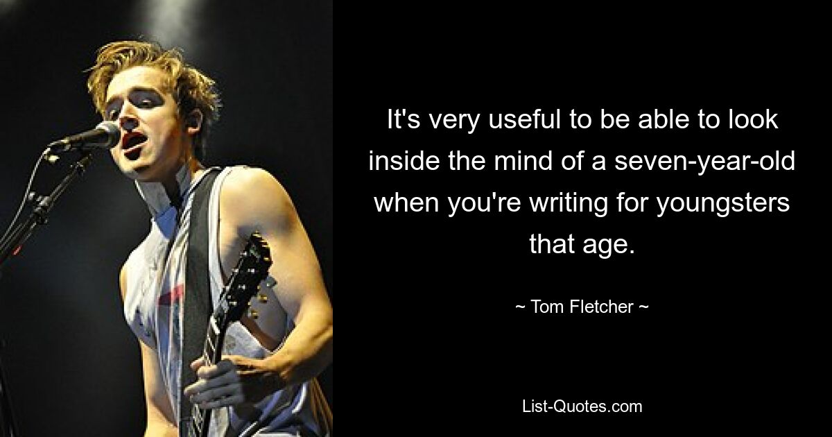 It's very useful to be able to look inside the mind of a seven-year-old when you're writing for youngsters that age. — © Tom Fletcher