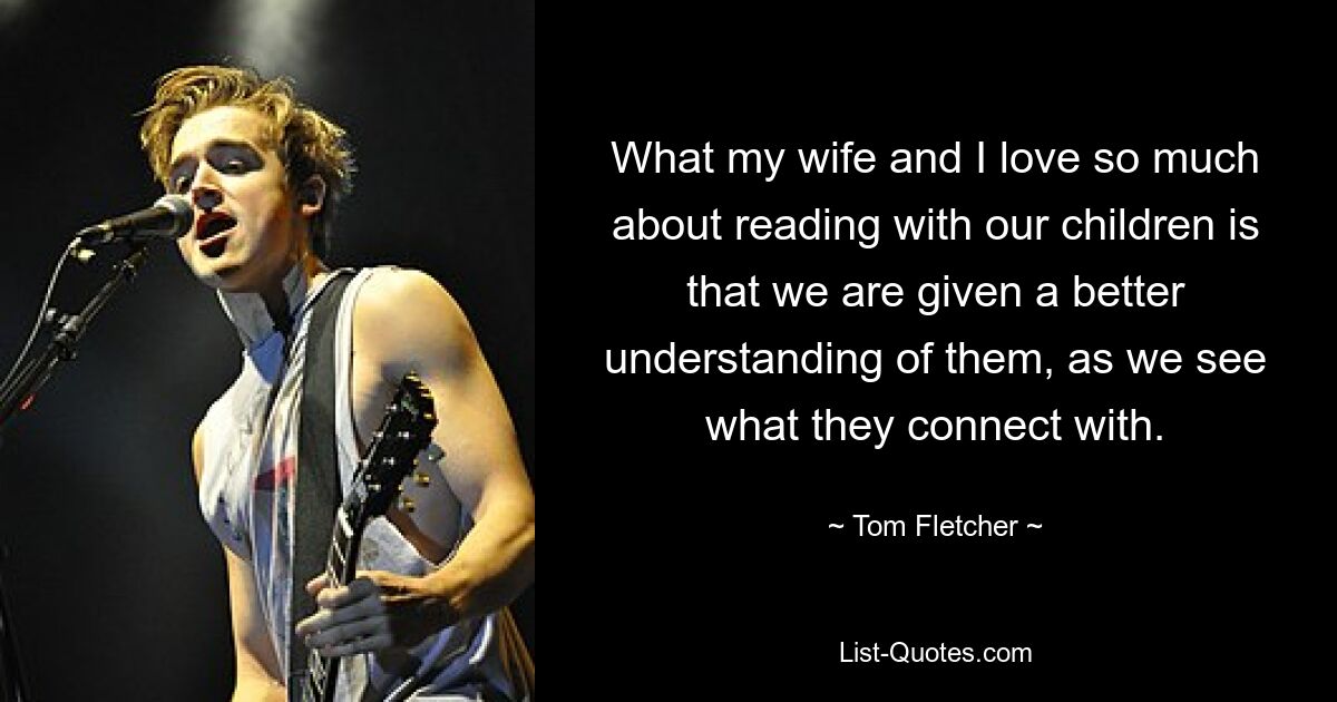 What my wife and I love so much about reading with our children is that we are given a better understanding of them, as we see what they connect with. — © Tom Fletcher