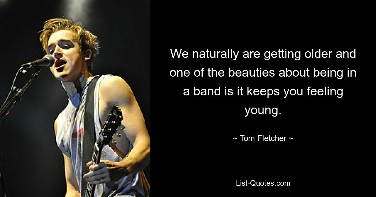 We naturally are getting older and one of the beauties about being in a band is it keeps you feeling young. — © Tom Fletcher