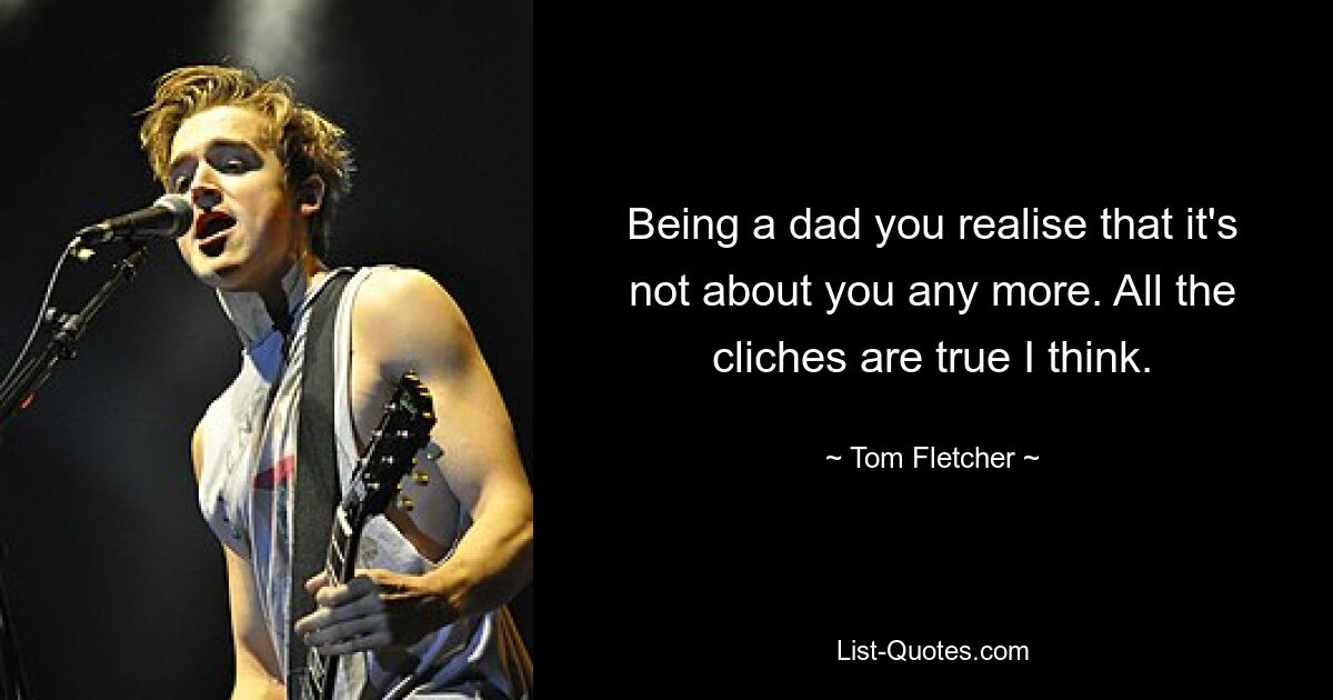 Being a dad you realise that it's not about you any more. All the cliches are true I think. — © Tom Fletcher