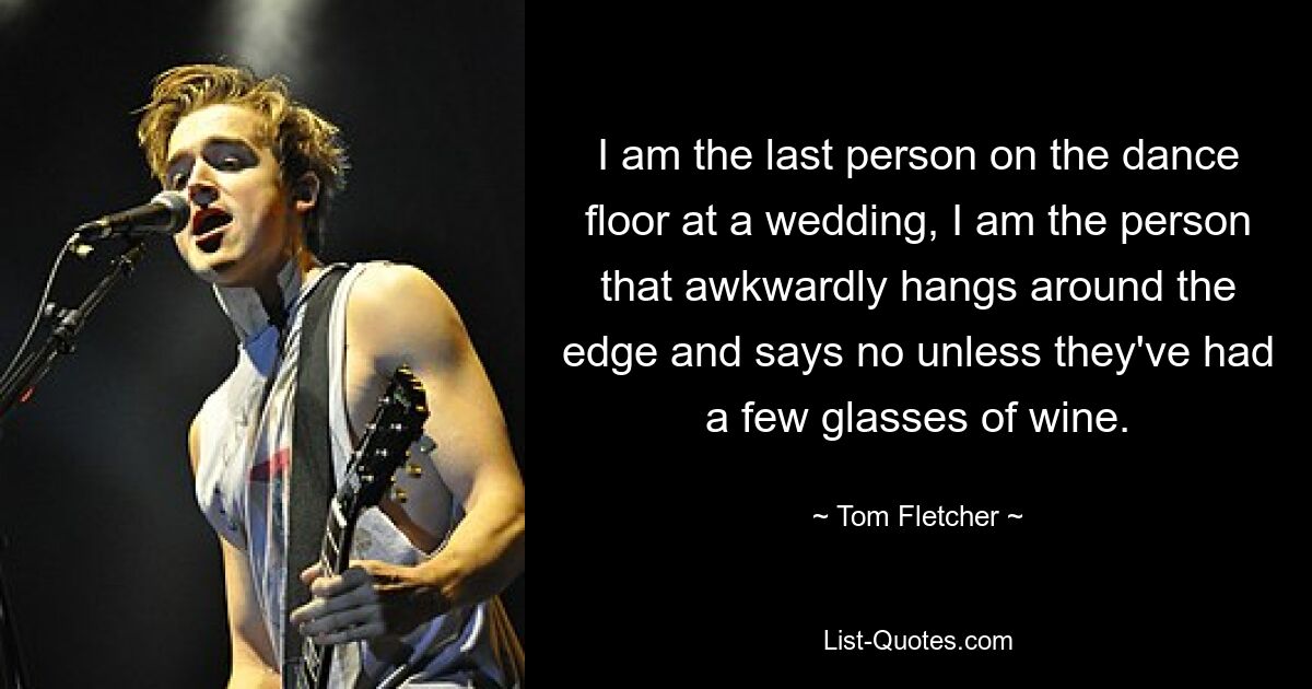 I am the last person on the dance floor at a wedding, I am the person that awkwardly hangs around the edge and says no unless they've had a few glasses of wine. — © Tom Fletcher