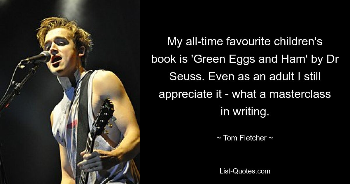 My all-time favourite children's book is 'Green Eggs and Ham' by Dr Seuss. Even as an adult I still appreciate it - what a masterclass in writing. — © Tom Fletcher