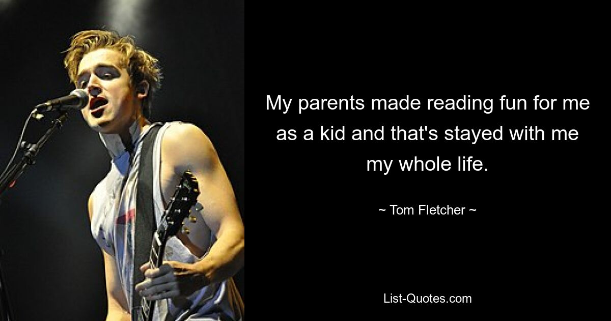 My parents made reading fun for me as a kid and that's stayed with me my whole life. — © Tom Fletcher