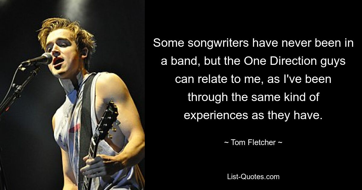 Some songwriters have never been in a band, but the One Direction guys can relate to me, as I've been through the same kind of experiences as they have. — © Tom Fletcher