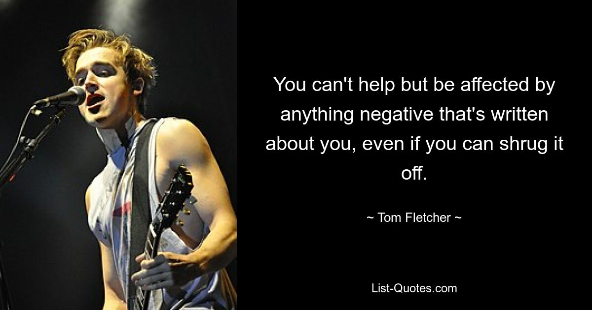 You can't help but be affected by anything negative that's written about you, even if you can shrug it off. — © Tom Fletcher