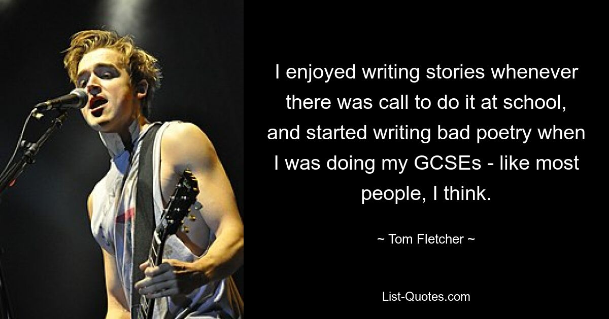 I enjoyed writing stories whenever there was call to do it at school, and started writing bad poetry when I was doing my GCSEs - like most people, I think. — © Tom Fletcher