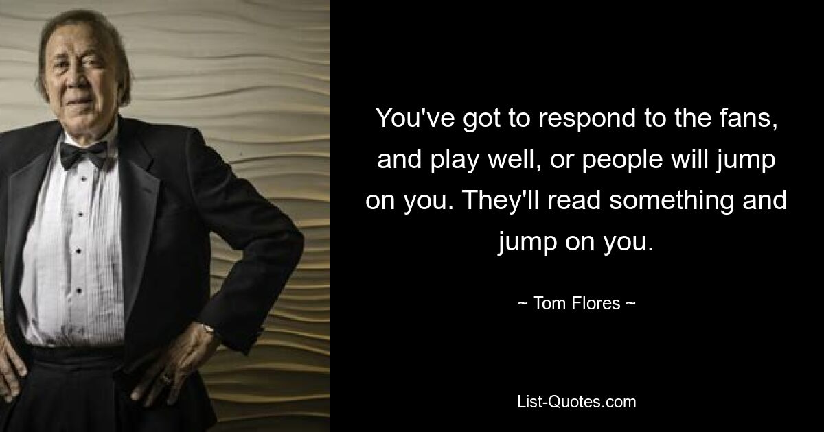 You've got to respond to the fans, and play well, or people will jump on you. They'll read something and jump on you. — © Tom Flores