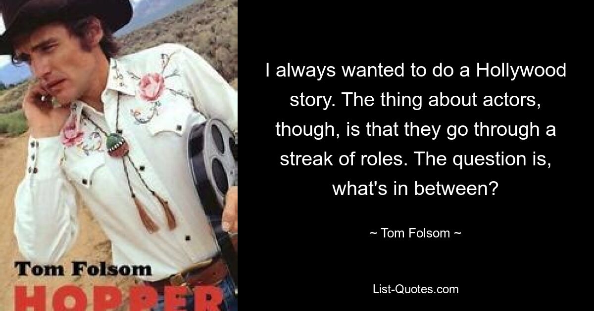 I always wanted to do a Hollywood story. The thing about actors, though, is that they go through a streak of roles. The question is, what's in between? — © Tom Folsom