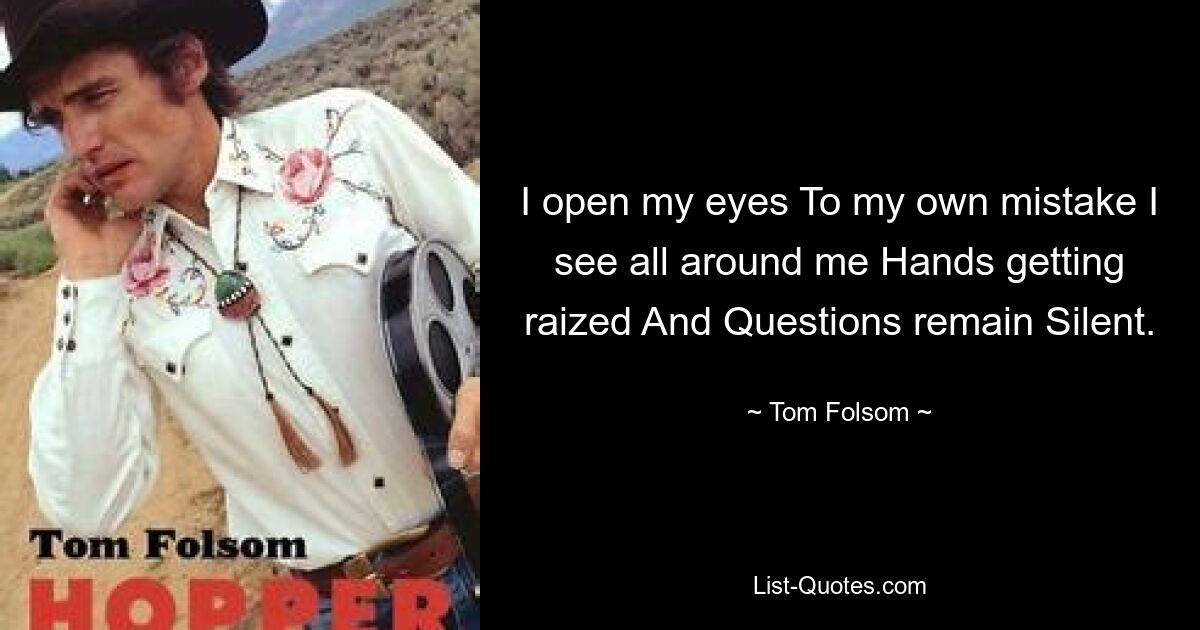 I open my eyes To my own mistake I see all around me Hands getting raized And Questions remain Silent. — © Tom Folsom