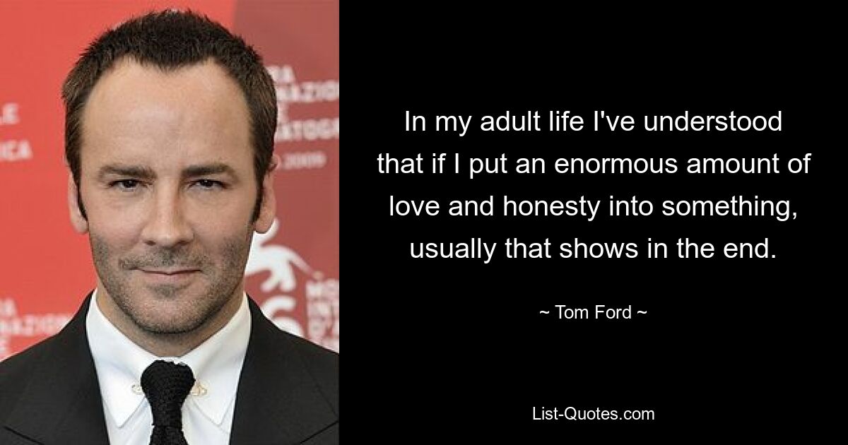 In my adult life I've understood that if I put an enormous amount of love and honesty into something, usually that shows in the end. — © Tom Ford