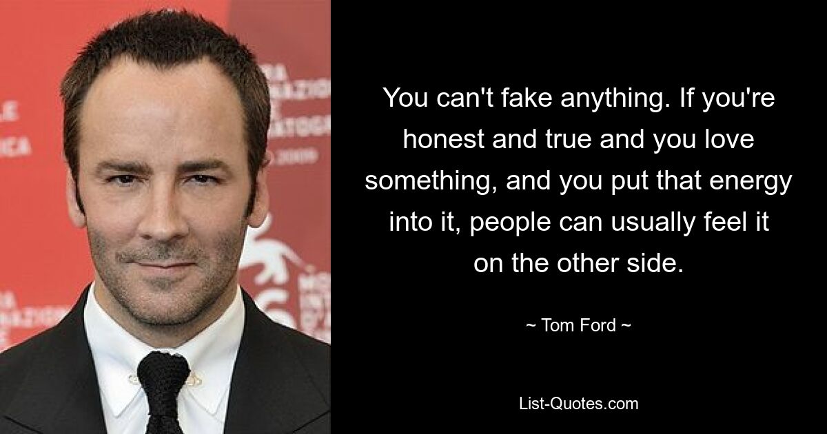 You can't fake anything. If you're honest and true and you love something, and you put that energy into it, people can usually feel it on the other side. — © Tom Ford