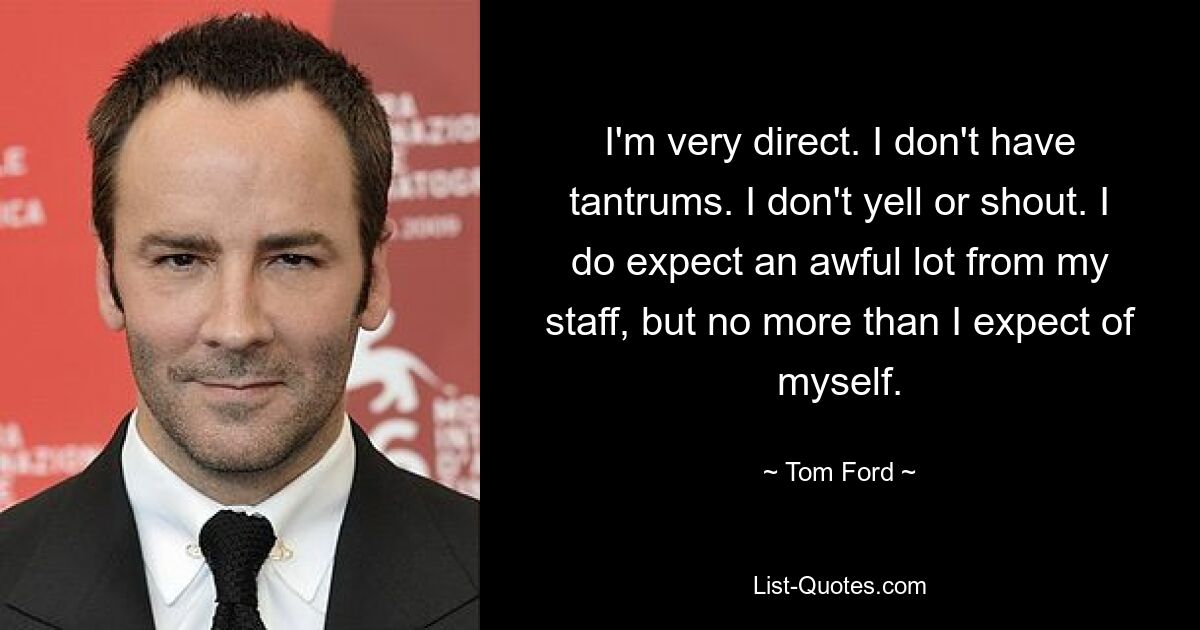 I'm very direct. I don't have tantrums. I don't yell or shout. I do expect an awful lot from my staff, but no more than I expect of myself. — © Tom Ford