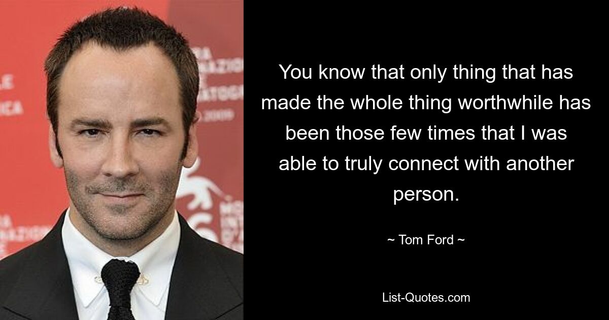 You know that only thing that has made the whole thing worthwhile has been those few times that I was able to truly connect with another person. — © Tom Ford