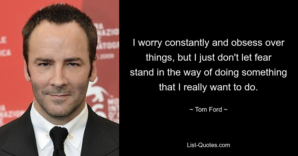 I worry constantly and obsess over things, but I just don't let fear stand in the way of doing something that I really want to do. — © Tom Ford