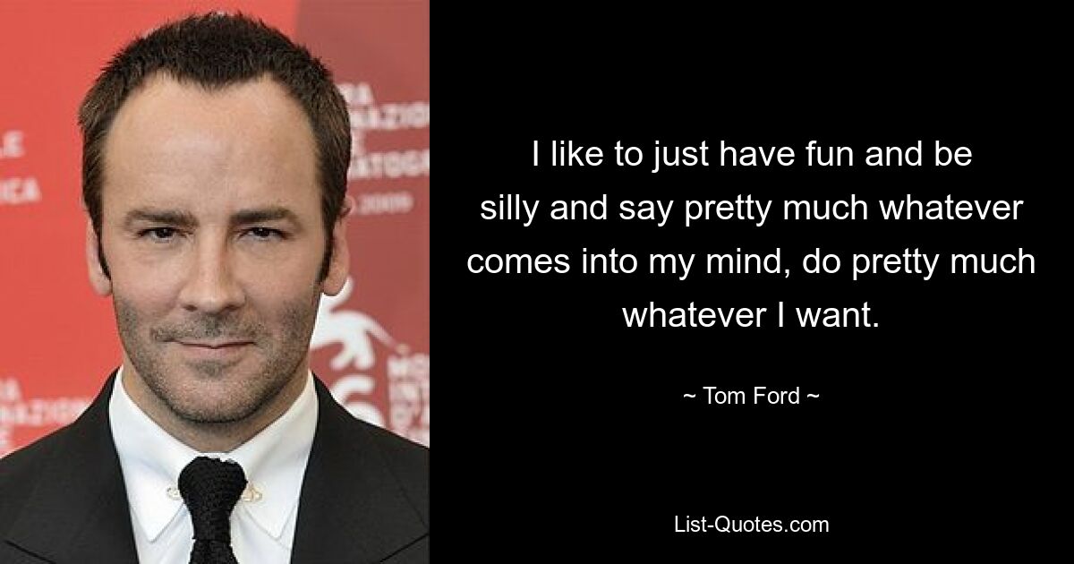 I like to just have fun and be silly and say pretty much whatever comes into my mind, do pretty much whatever I want. — © Tom Ford