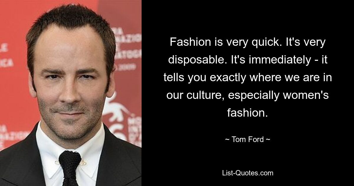 Fashion is very quick. It's very disposable. It's immediately - it tells you exactly where we are in our culture, especially women's fashion. — © Tom Ford