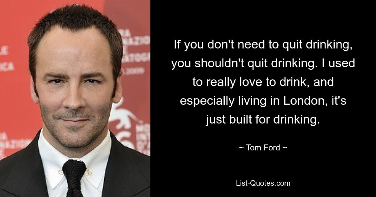 If you don't need to quit drinking, you shouldn't quit drinking. I used to really love to drink, and especially living in London, it's just built for drinking. — © Tom Ford