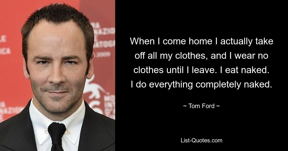 When I come home I actually take off all my clothes, and I wear no clothes until I leave. I eat naked. I do everything completely naked. — © Tom Ford