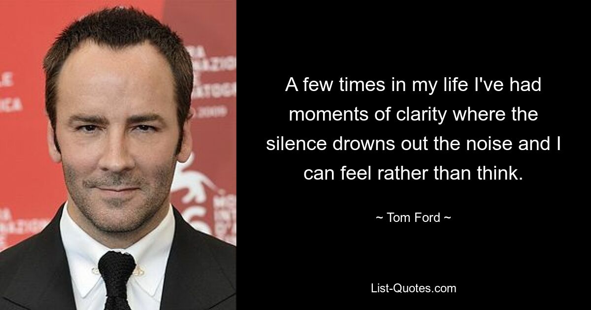 A few times in my life I've had moments of clarity where the silence drowns out the noise and I can feel rather than think. — © Tom Ford